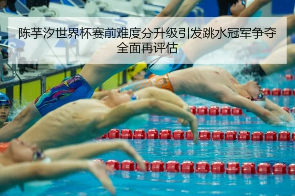 陈芋汐世界杯赛前难度分升级引发跳水冠军争夺全面再评估 - niubasports