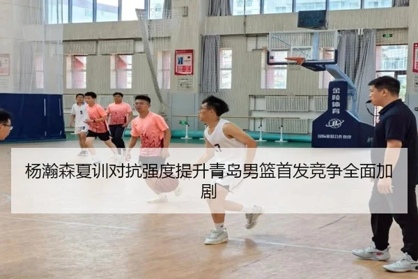 杨瀚森夏训对抗强度提升青岛男篮首发竞争全面加剧 - niubasports